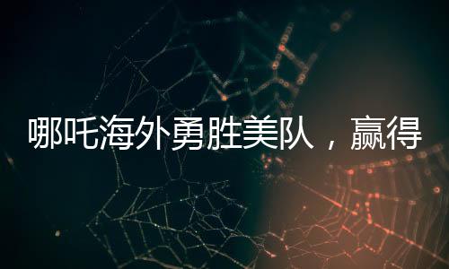 哪吒海外勇勝美隊(duì)，贏得全球矚目