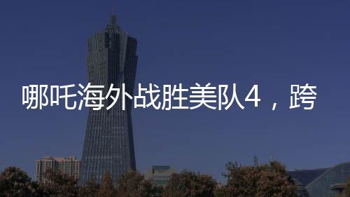 哪吒海外戰(zhàn)勝美隊4，跨界對決引發(fā)新熱議