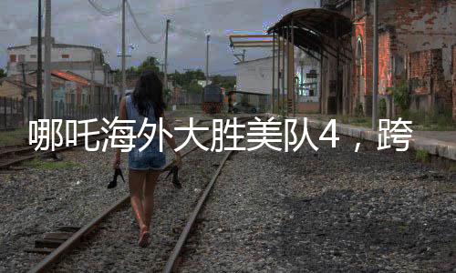 哪吒海外大勝美隊4，跨界對決掀起全球熱議