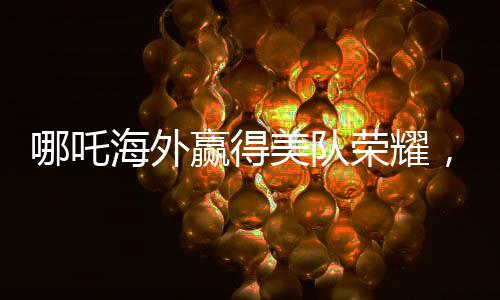 哪吒海外贏得美隊(duì)榮耀，中國(guó)文化閃耀全球電影之巔