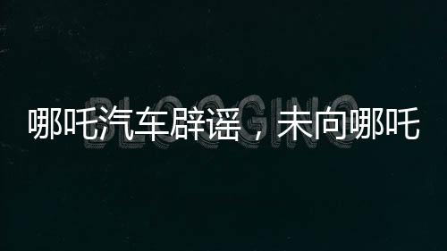 哪吒汽車辟謠，未向哪吒2索賠500萬，聚焦企業(yè)發(fā)展核心