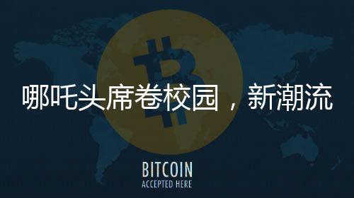 哪吒頭席卷校園，新潮流引領(lǐng)學(xué)校風(fēng)尚