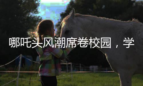 哪吒頭風(fēng)潮席卷校園，學(xué)校成為新潮流發(fā)源地