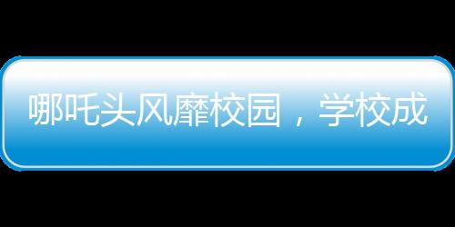 哪吒頭風靡校園，學校成為新潮據(jù)點