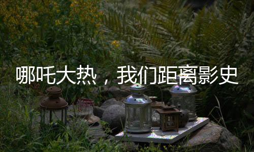 哪吒大熱，我們距離影史第一還有多遠？