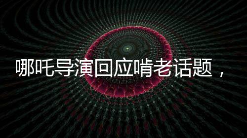 哪吒導(dǎo)演回應(yīng)啃老話題，代際關(guān)系中的挑戰(zhàn)與成長