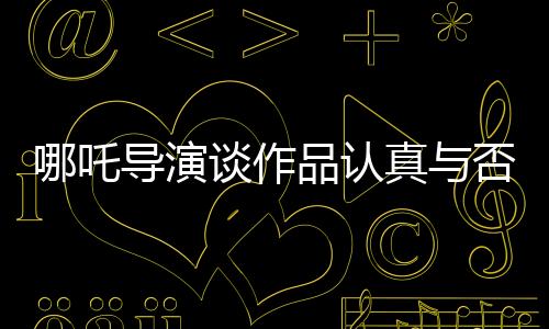 哪吒導(dǎo)演談作品認(rèn)真與否，觀眾一眼就能看出