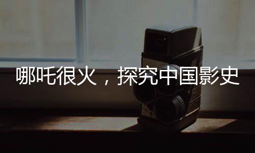 哪吒很火，探究中國影史第一的潛在距離與前景
