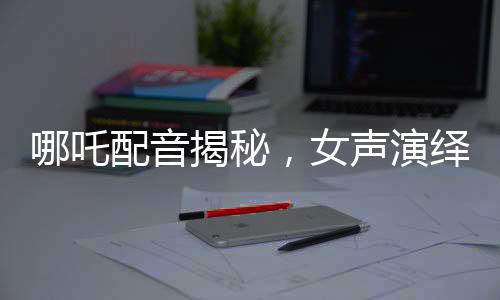 哪吒配音揭秘，女聲演繹，煙嗓與怒音交織的神奇之旅
