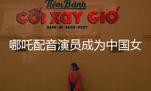 哪吒配音演員成為中國女演員票房第三