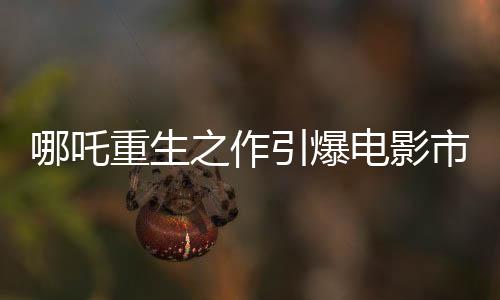 哪吒重生之作引爆電影市場(chǎng)，票房高達(dá)136億
