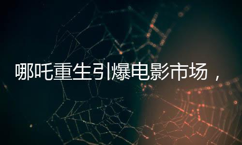 哪吒重生引爆電影市場(chǎng)，魔童降世票房沖破十三億大關(guān)