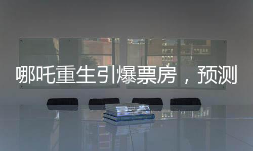 哪吒重生引爆票房，預(yù)測(cè)哪吒2總票房將超108億
