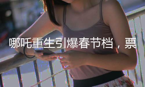 哪吒重生引爆春節(jié)檔，票房破7億領跑電影市場