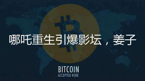 哪吒重生引爆影壇，姜子牙再次打破票房記錄——哪吒2沖擊全球前六的奇跡之旅
