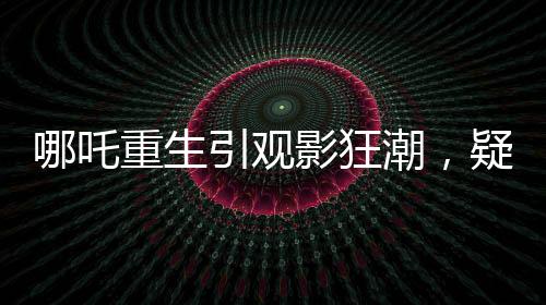 哪吒重生引觀影狂潮，疑成影史新票房冠軍
