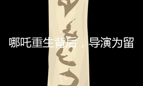 哪吒重生背后，導(dǎo)演為留下的諸多懸念深感無奈