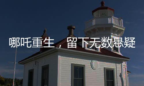哪吒重生，留下無數(shù)懸疑，導(dǎo)演深感壓力，為挖坑過度正面對(duì)決