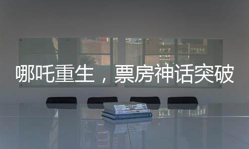 哪吒重生，票房神話突破140億元，刷新行業(yè)記錄！