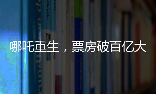 哪吒重生，票房破百億大關(guān)，究竟隱藏哪些魔力？一探究竟！