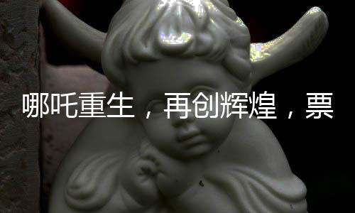 哪吒重生，再創(chuàng)輝煌，票房狂攬136億