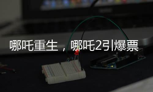 哪吒重生，哪吒2引爆票房狂潮，預(yù)測(cè)總票房超百億重磅來(lái)襲！