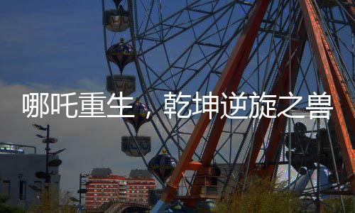 哪吒重生，乾坤逆旋之獸刷新紀(jì)錄，票房突破驚艷全國影視市場——成就十五億神話