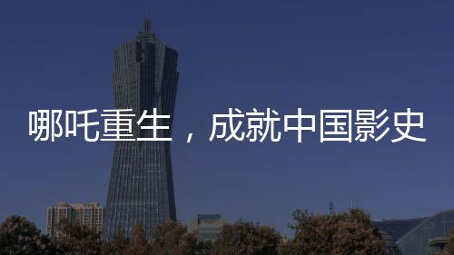哪吒重生，成就中國影史百億巨作——哪吒2引領(lǐng)電影新紀(jì)元