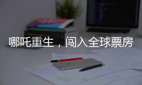 哪吒重生，闖入全球票房榜前二十五，再掀東方神話風暴！