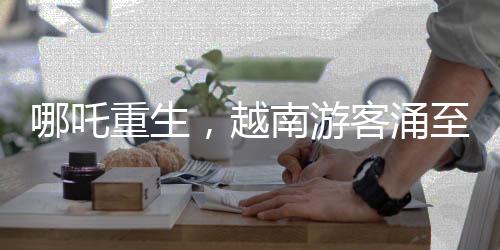 哪吒重生，越南游客涌至云南觀影視奇觀
