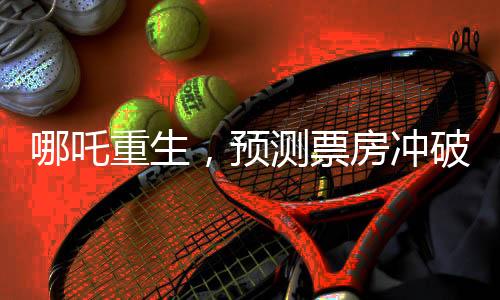 哪吒重生，預(yù)測票房沖破百億大關(guān)，電影行業(yè)的新里程碑