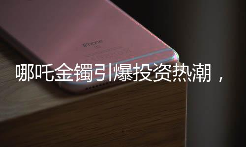 哪吒金鐲引爆投資熱潮，首批購(gòu)買(mǎi)者盈利可觀