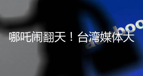 哪吒鬧翻天！臺灣媒體大膽稱哪吒2全球世界第一，引起熱議