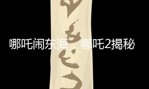 哪吒鬧東海，哪吒2揭秘申公豹全家福，引發(fā)新一輪熱議