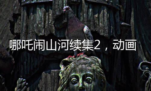 哪吒鬧山河續(xù)集2，動(dòng)畫(huà)制作方明示不參與票房分紅，專(zhuān)注創(chuàng)作初心
