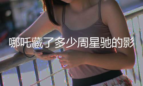 哪吒藏了多少周星馳的影子？深度解析影片背后的創(chuàng)作秘密