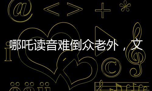 哪吒讀音難倒眾老外，文化碰撞激發(fā)學(xué)習(xí)熱情