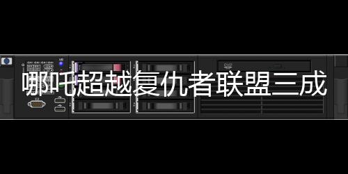 哪吒超越復(fù)仇者聯(lián)盟三成全球票房第六！震撼登場(chǎng)背后的數(shù)字奧秘揭曉