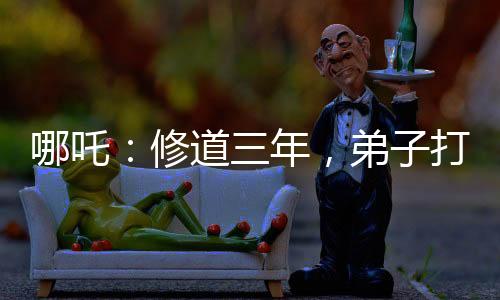 哪吒：修道三年，弟子打上玉虛宮