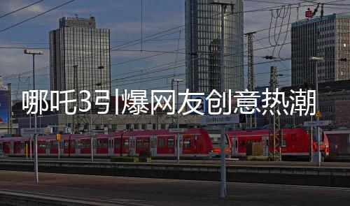 哪吒3引爆網(wǎng)友創(chuàng)意熱潮，粉絲自制內(nèi)容驚艷亮相
