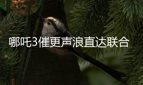 哪吒3催更聲浪直達(dá)聯(lián)合國(guó)，全球粉絲熱切期待新篇章