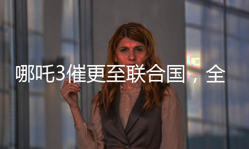 哪吒3催更至聯(lián)合國，全球粉絲翹首以待的熱門話題