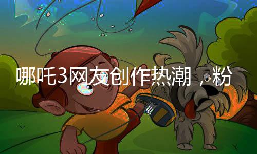 哪吒3網(wǎng)友創(chuàng)作熱潮，粉絲力量鑄就全新傳奇
