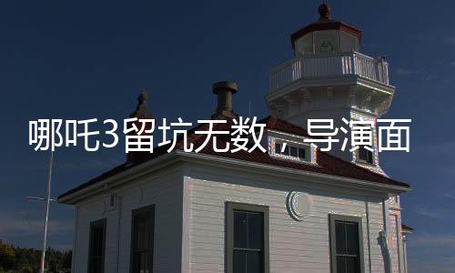 哪吒3留坑無數(shù)，導(dǎo)演面臨壓力，創(chuàng)作背后的挑戰(zhàn)與期待