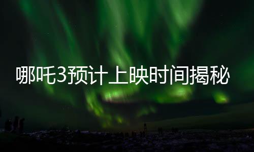 哪吒3預計上映時間揭秘，導演親自回應，期待值拉滿！
