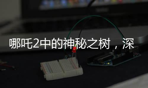 哪吒2中的神秘之樹，深度解讀影片中的高含人量