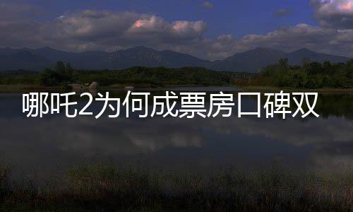 哪吒2為何成票房口碑雙冠王？深度剖析其成功背后的秘密