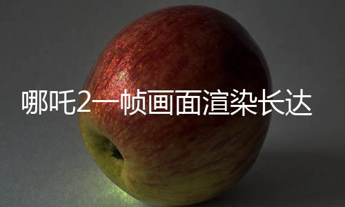 哪吒2一幀畫面渲染長(zhǎng)達(dá)40小時(shí)，揭秘電影背后的技術(shù)巨作