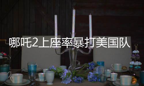 哪吒2上座率暴打美國隊長4，暑期檔掀起文化浪潮