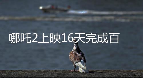 哪吒2上映16天完成百億補貼計劃，創(chuàng)記錄引領暑期檔